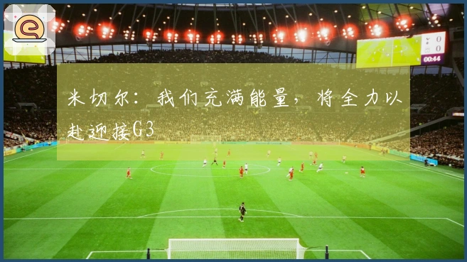 米切尔：我们充满能量，将全力以赴迎接G3