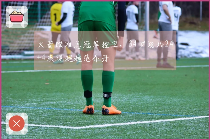 火箭瞄准总冠军控卫，34岁场均24+4表现超越范乔丹