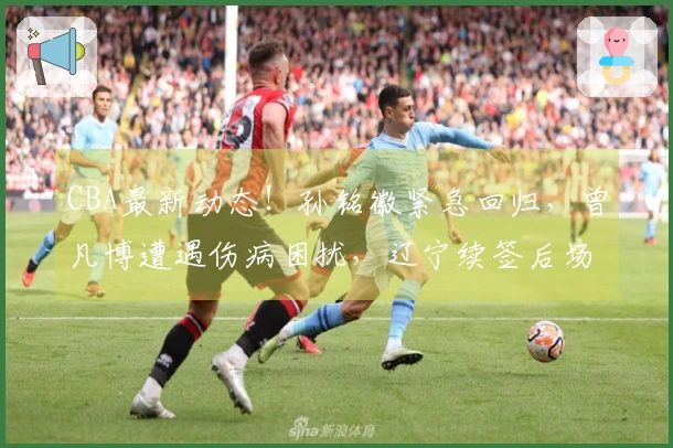 CBA最新动态！孙铭徽紧急回归，曾凡博遭遇伤病困扰，辽宁续签后场核心球员